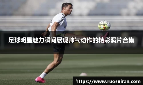 足球明星魅力瞬间展现帅气动作的精彩照片合集